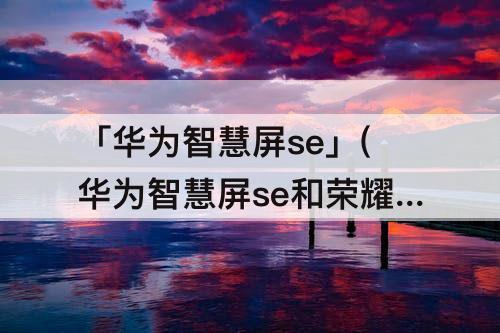 「华为智慧屏se」(华为智慧屏se和荣耀智慧屏x1哪个好)