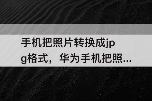 手机把照片转换成jpg格式，华为手机把照片转换成jpg格式