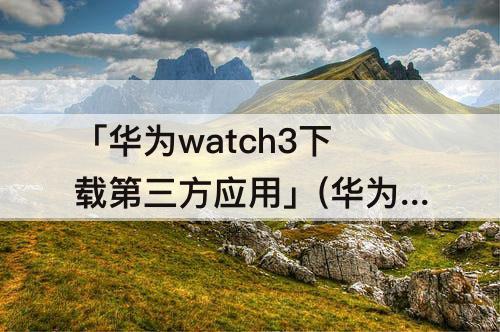 「华为watch3下载第三方应用」(华为watch3下载第三方应用教程)