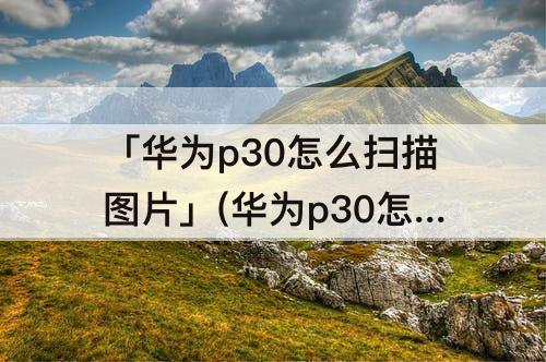 「华为p30怎么扫描图片」(华为p30怎么扫描图片文字)