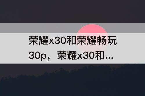荣耀x30和荣耀畅玩30p，荣耀x30和荣耀畅玩30plus哪个好