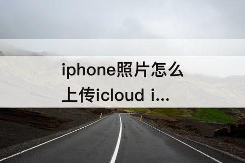 iphone照片怎么上传icloud iphone照片怎么上传icloud云盘