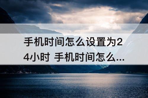 手机时间怎么设置为24小时 手机时间怎么设置为24小时华为p40