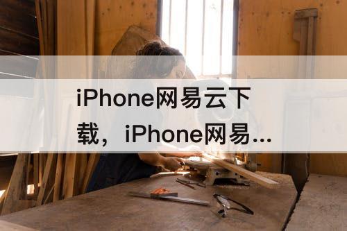 iPhone网易云下载，iPhone网易云下载的音乐在哪