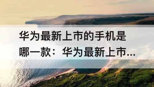 华为最新上市的手机是哪一款：华为最新上市的手机是哪一款多少钱