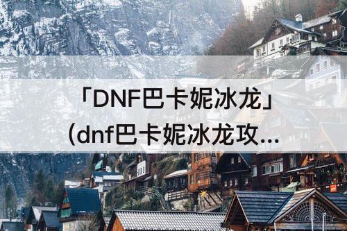 「DNF巴卡妮冰龙」(dnf巴卡妮冰龙攻略)