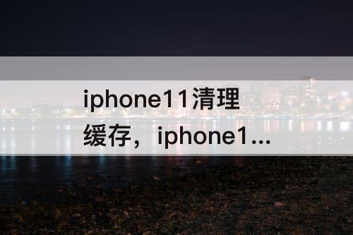 iphone11清理缓存，iphone11清理缓存长按