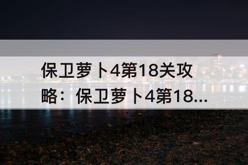 保卫萝卜4第18关攻略：保卫萝卜4第18关攻略阿波尼克号