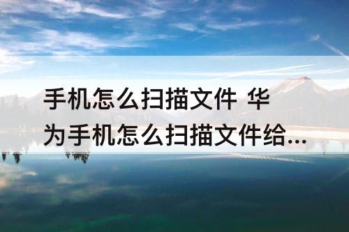 手机怎么扫描文件 华为手机怎么扫描文件给别人
