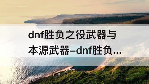 dnf胜负之役武器与本源武器-dnf胜负之役武器与本源武器那么好