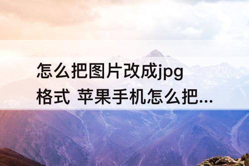 怎么把图片改成jpg格式 苹果手机怎么把图片改成jpg格式