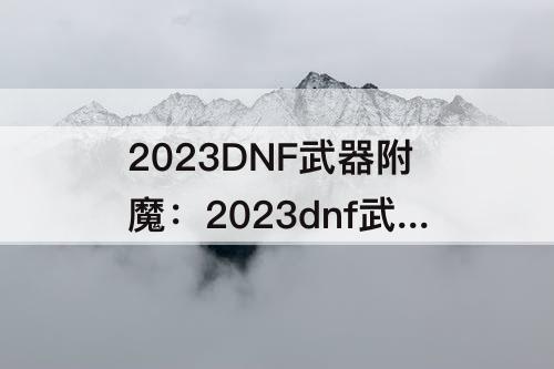 2023DNF武器附魔：2023dnf武器附魔什么宝珠最好