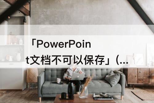 「PowerPoint文档不可以保存」(powerpoint文档不可以保存为纯文本文件)