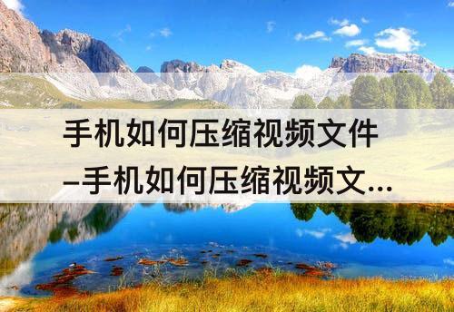 手机如何压缩视频文件-手机如何压缩视频文件大小