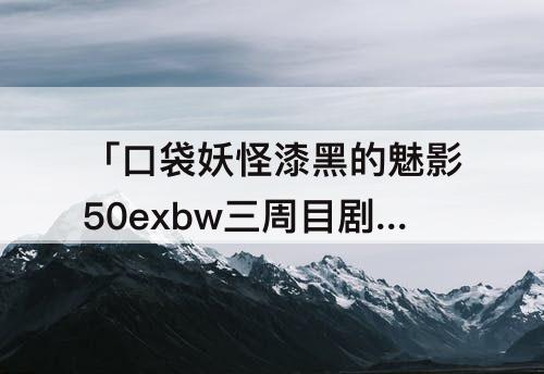 「口袋妖怪漆黑的魅影50exbw三周目剧情」(口袋妖怪漆黑的魅影50exbw三周目剧情盖)