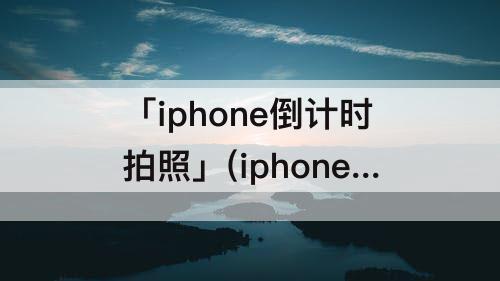 「iphone倒计时拍照」(iphone倒计时拍照取消连拍)
