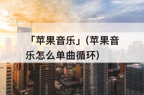 「苹果音乐」(苹果音乐怎么单曲循环)