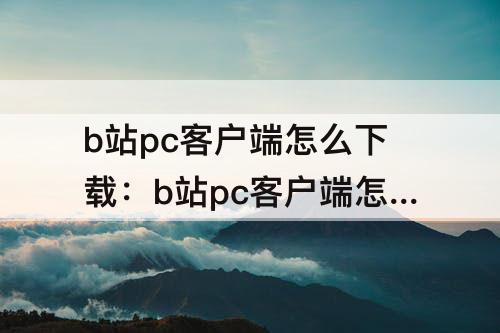 b站pc客户端怎么下载：b站pc客户端怎么下载视频到本地