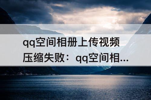 qq空间相册上传视频压缩失败：qq空间相册上传视频压缩失败显示1002