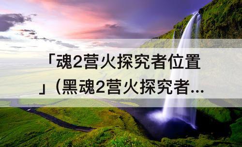 「魂2营火探究者位置」(黑魂2营火探究者位置)