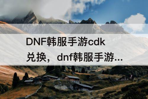 DNF韩服手游cdk兑换，dnf韩服手游cdk兑换页面找不到了怎么办