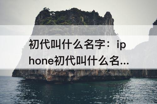 初代叫什么名字：iphone初代叫什么名字