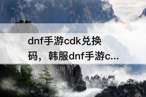 dnf手游cdk兑换码，韩服dnf手游cdk兑换码入口