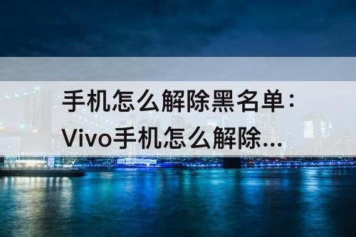 手机怎么解除黑名单：Vivo手机怎么解除黑名单