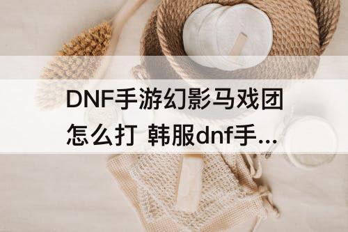 DNF手游幻影马戏团怎么打 韩服dnf手游幻影马戏团怎么打