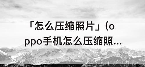 「怎么压缩照片」(oppo手机怎么压缩照片到60k)