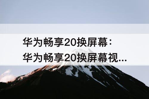 华为畅享20换屏幕：华为畅享20换屏幕视频