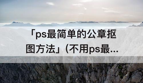 「ps最简单的公章抠图方法」(不用ps最简单的公章抠图方法章后带子)