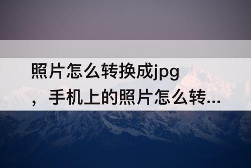 照片怎么转换成jpg，手机上的照片怎么转换成jpg格式大小500kb