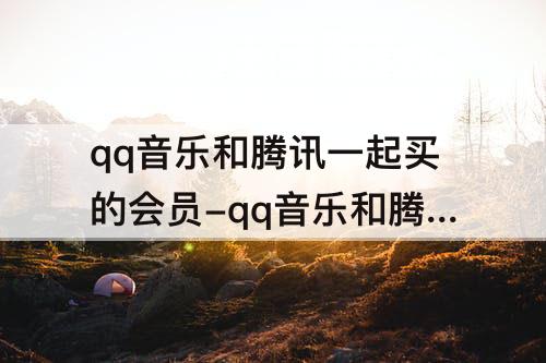 qq音乐和腾讯一起买的会员-qq音乐和腾讯一起买的会员怎么用