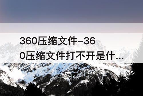 360压缩文件-360压缩文件打不开是什么原因