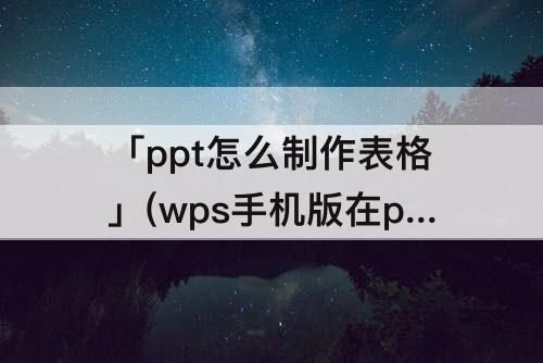 「ppt怎么制作表格」(wps手机版在ppt怎么制作表格)