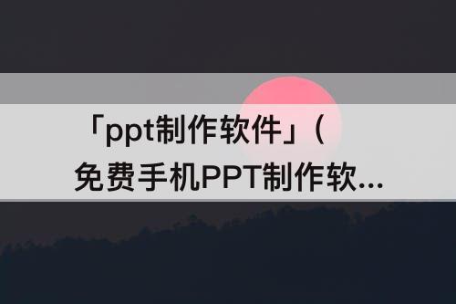 「ppt制作软件」(免费手机PPT制作软件)