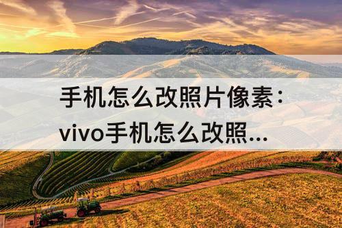 手机怎么改照片像素：vivo手机怎么改照片像素大小