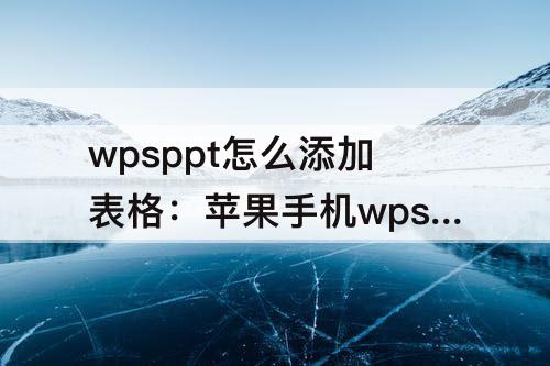 wpsppt怎么添加表格：苹果手机wpsppt怎么添加表格部分标颜色