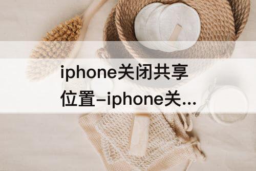 iphone关闭共享位置-iphone关闭共享位置之后还能查找的到吗