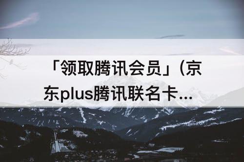 「领取腾讯会员」(京东plus腾讯联名卡怎么领取腾讯会员)