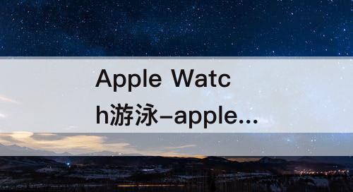 Apple Watch游泳-apple watch游泳数据从哪看