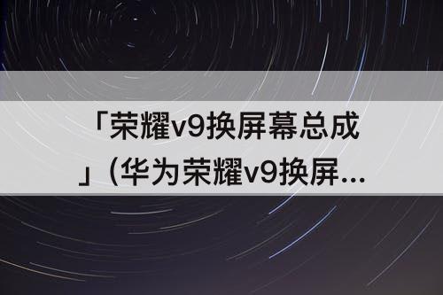 「荣耀v9换屏幕总成」(华为荣耀v9换屏幕总成教程)