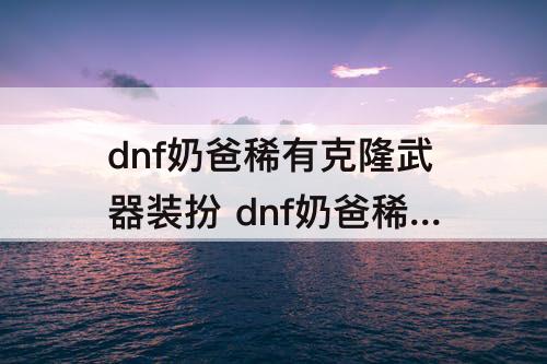 dnf奶爸稀有克隆武器装扮 dnf奶爸稀有克隆武器装扮技能选择