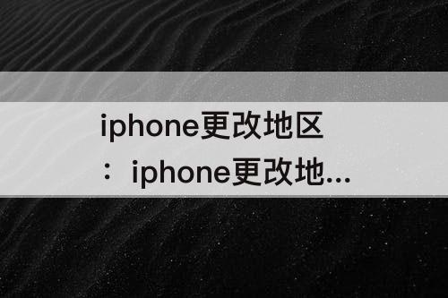 iphone更改地区：iphone更改地区有什么影响吗