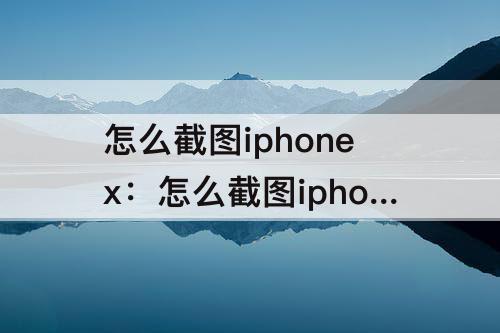 怎么截图iphonex：怎么截图iphonexsmax