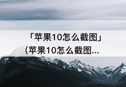 「苹果10怎么截图」(苹果10怎么截图 操作方法)