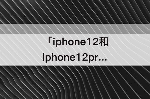 「iphone12和iphone12pro」(iPhone12和iPhone12pro哪个值得买)