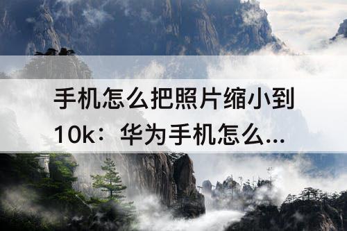 手机怎么把照片缩小到10k：华为手机怎么把照片缩小到10kb