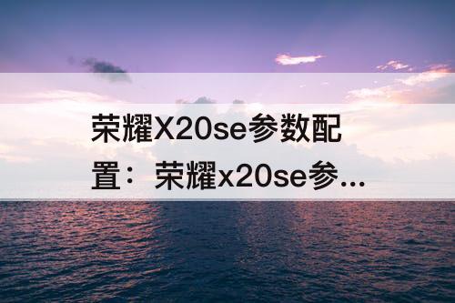 荣耀X20se参数配置：荣耀x20se参数配置8+128